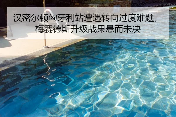 汉密尔顿匈牙利站遭遇转向过度难题，梅赛德斯升级战果悬而未决