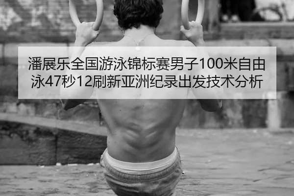 潘展乐全国游泳锦标赛男子100米自由泳47秒12刷新亚洲纪录出发技术分析